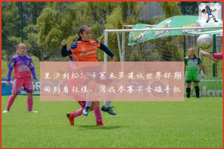 里沙利松:卡塞米罗建议世界杯期间别看社媒,若我参赛不会碰手机