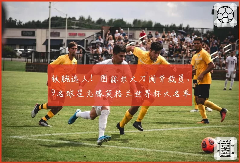 铁腕选人！图赫尔大刀阔斧裁员，9名球星无缘英格兰世界杯大名单