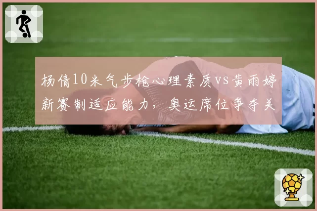 杨倩10米气步枪心理素质vs黄雨婷新赛制适应能力，奥运席位争夺关键点