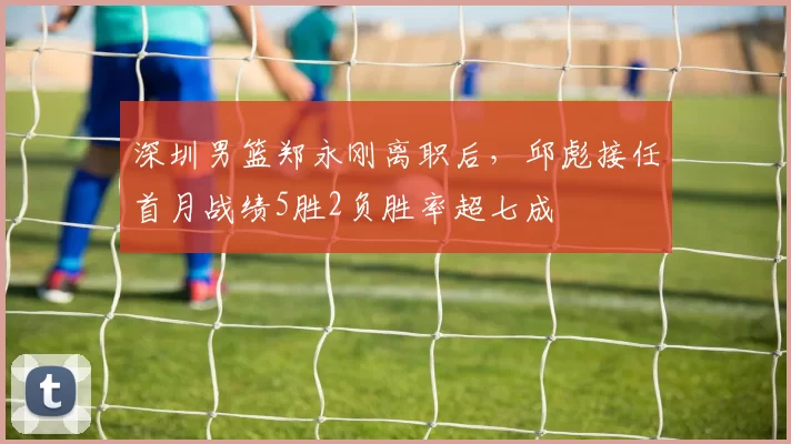 深圳男篮郑永刚离职后，邱彪接任首月战绩5胜2负胜率超七成