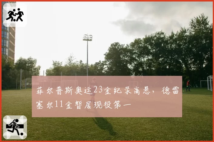 菲尔普斯奥运23金纪录高悬，德雷塞尔11金暂居现役第一