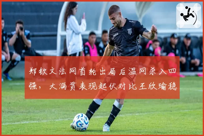 郑钦文法网首轮出局后温网杀入四强，大满贯表现起伏对比王欣瑜稳定晋级