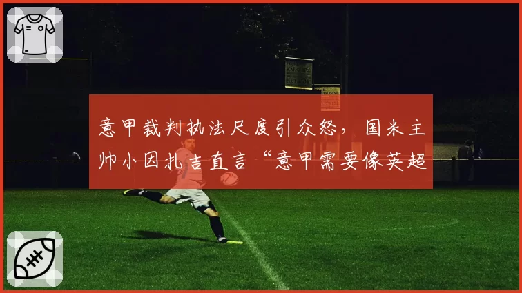 意甲裁判执法尺度引众怒，国米主帅小因扎吉直言“意甲需要像英超一样公开裁判对话”