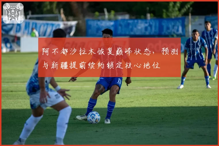 阿不都沙拉木恢复巅峰状态，预测与新疆提前续约锁定核心地位