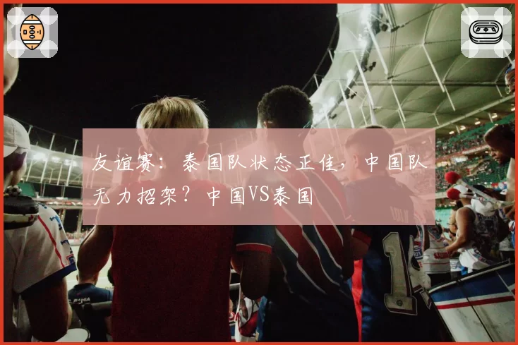 友谊赛：泰国队状态正佳，中国队无力招架？中国VS泰国