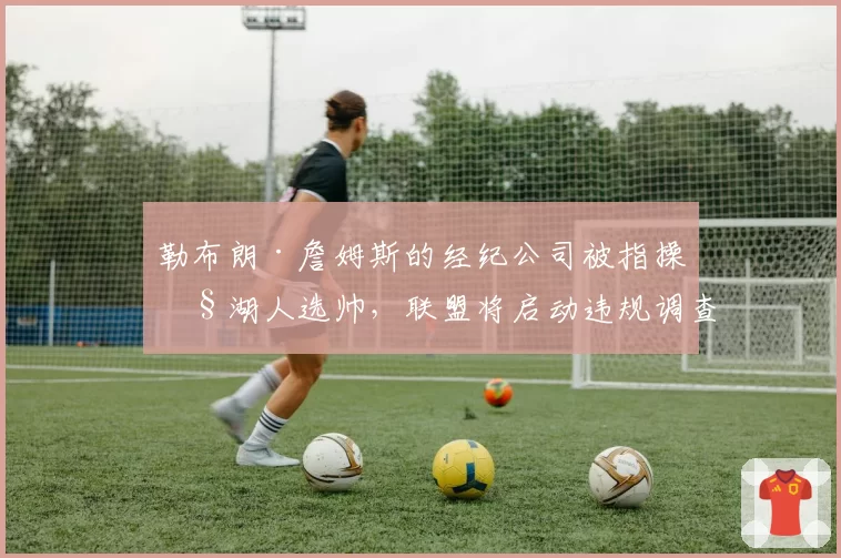 勒布朗·詹姆斯的经纪公司被指操控湖人选帅，联盟将启动违规调查