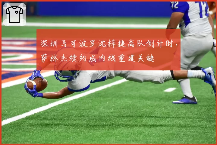 深圳马可波罗沈梓捷离队倒计时，萨林杰续约成内线重建关键