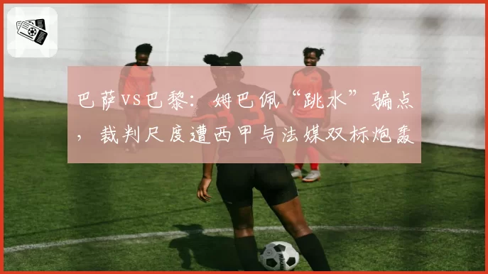 巴萨vs巴黎：姆巴佩“跳水”骗点，裁判尺度遭西甲与法媒双标炮轰