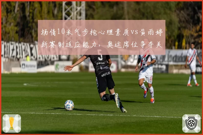 杨倩10米气步枪心理素质vs黄雨婷新赛制适应能力，奥运席位争夺关键点