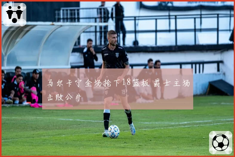 马尔卡宁全场抢下18篮板 爵士主场击败公牛