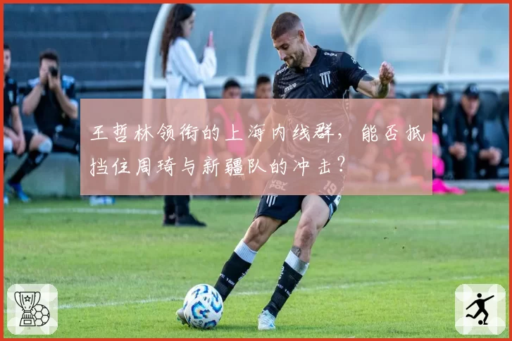 王哲林领衔的上海内线群，能否抵挡住周琦与新疆队的冲击？