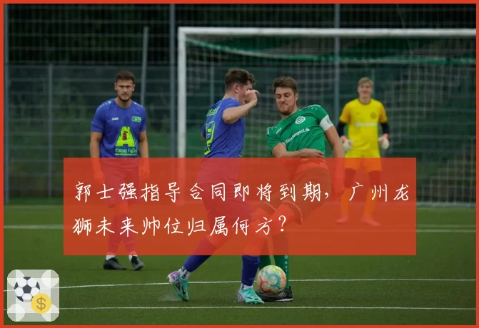 郭士强指导合同即将到期，广州龙狮未来帅位归属何方？