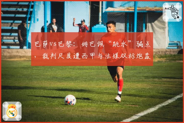 巴萨vs巴黎：姆巴佩“跳水”骗点，裁判尺度遭西甲与法媒双标炮轰
