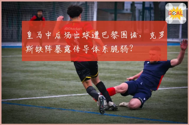 皇马中后场出球遭巴黎围堵,克罗斯缺阵暴露传导体系脆弱?