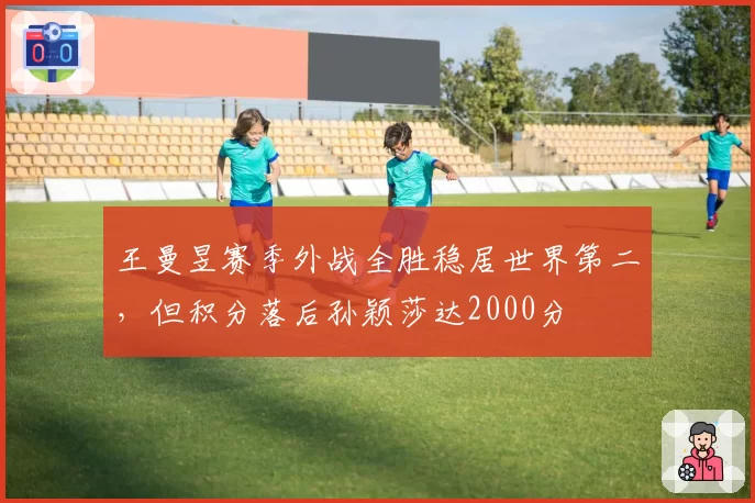 王曼昱赛季外战全胜稳居世界第二，但积分落后孙颖莎达2000分