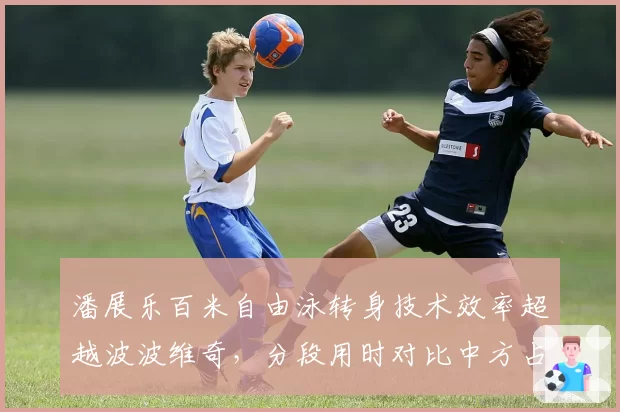 潘展乐百米自由泳转身技术效率超越波波维奇，分段用时对比中方占优0.3秒