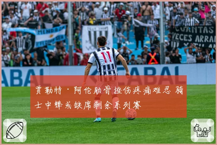贾勒特·阿伦肋骨挫伤疼痛难忍 骑士中锋或缺席剩余系列赛