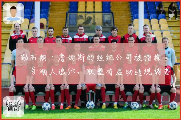 勒布朗·詹姆斯的经纪公司被指操控湖人选帅,联盟将启动违规调查