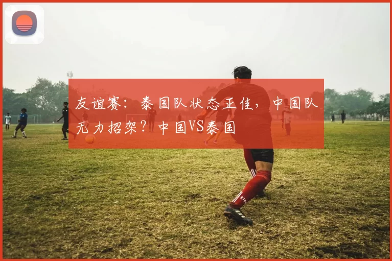 友谊赛:泰国队状态正佳,中国队无力招架?中国VS泰国