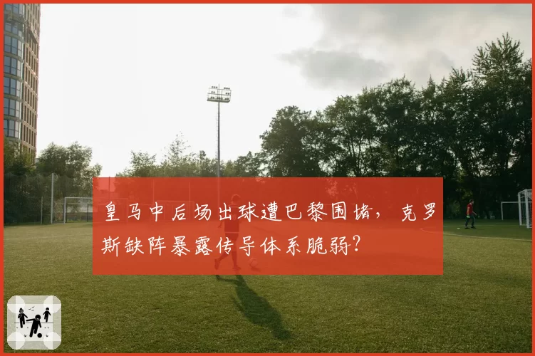 皇马中后场出球遭巴黎围堵，克罗斯缺阵暴露传导体系脆弱？