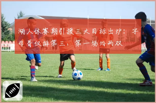 湖人休赛期引援三大目标出炉：字母哥仅排第三，第一场均两双