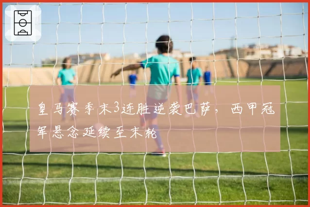 皇马赛季末3连胜逆袭巴萨，西甲冠军悬念延续至末轮