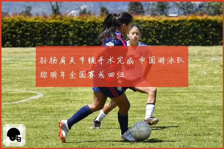 孙杨肩关节镜手术完成 中国游泳队称明年全国赛或回归