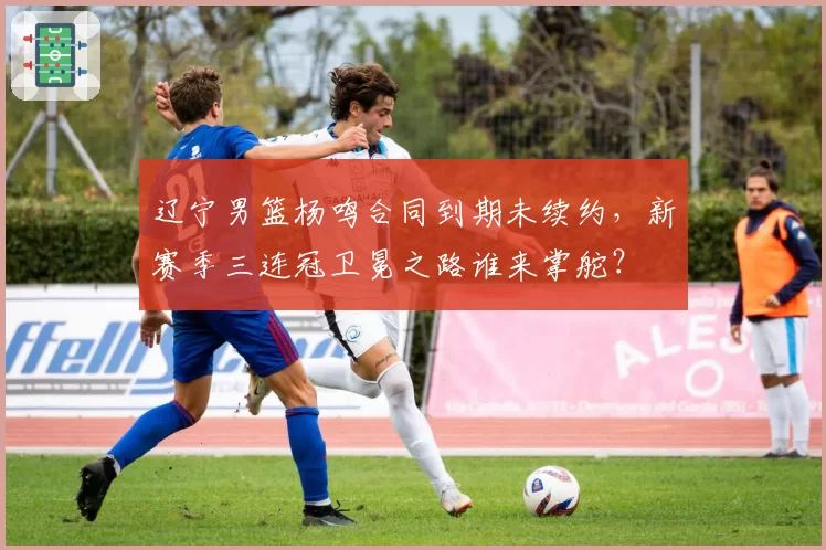 辽宁男篮杨鸣合同到期未续约，新赛季三连冠卫冕之路谁来掌舵？