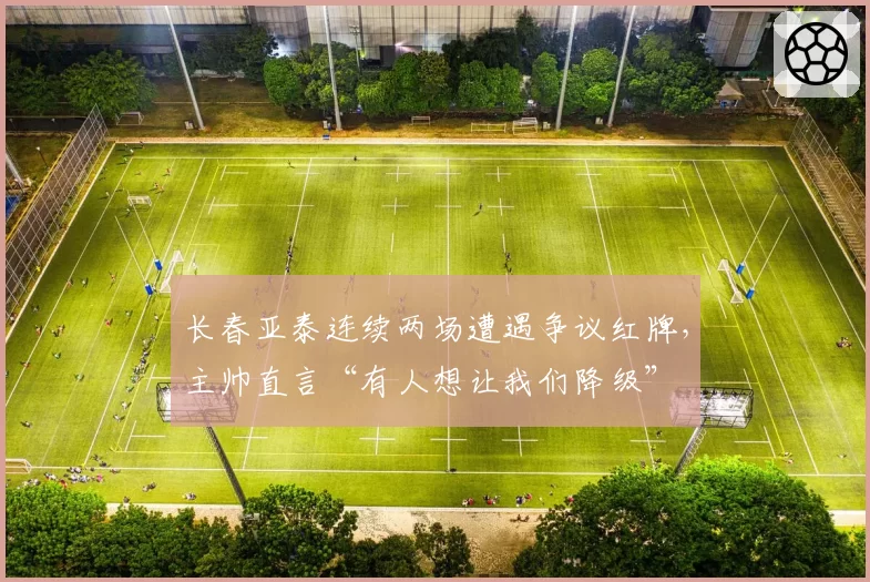 长春亚泰连续两场遭遇争议红牌，主帅直言“有人想让我们降级”