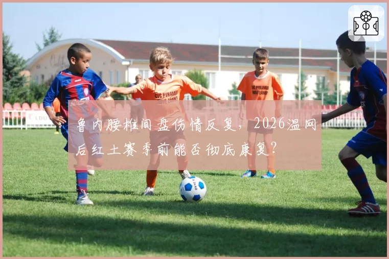 鲁内腰椎间盘伤情反复，2026温网后红土赛季前能否彻底康复？