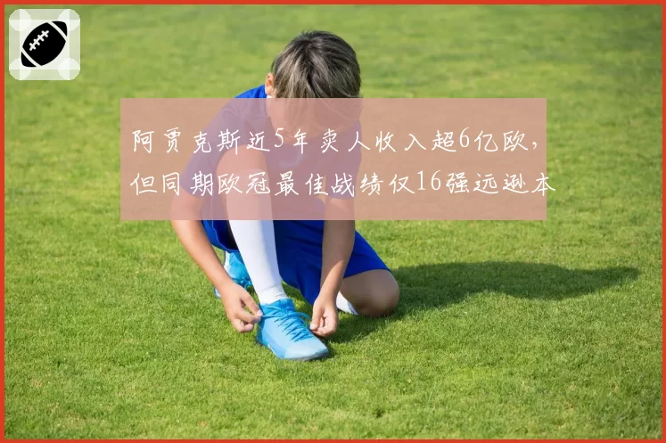 阿贾克斯近5年卖人收入超6亿欧,但同期欧冠最佳战绩仅16强远逊本菲卡8强