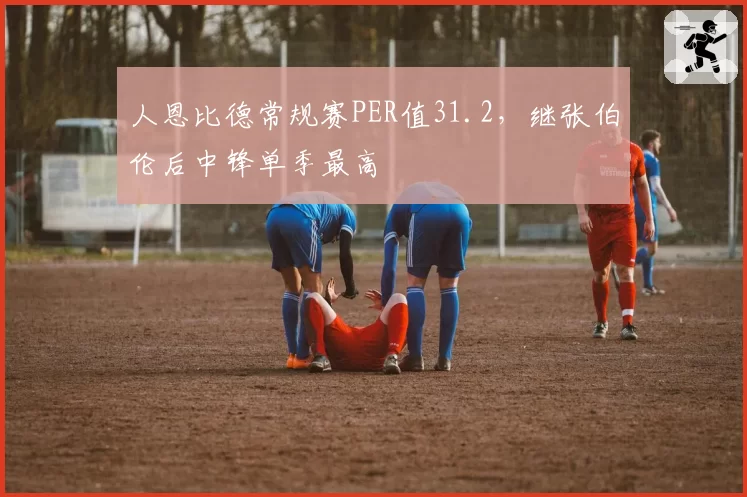 人恩比德常规赛PER值31.2，继张伯伦后中锋单季最高
