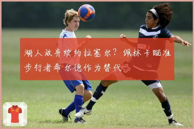 湖人放弃续约拉塞尔？佩林卡瞄准步行者希尔德作为替代
