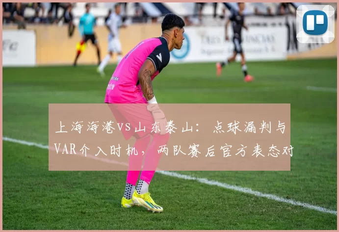 上海海港vs山东泰山：点球漏判与VAR介入时机，两队赛后官方表态对比