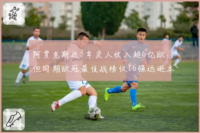 阿贾克斯近5年卖人收入超6亿欧,但同期欧冠最佳战绩仅16强远逊本菲卡8强