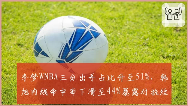 李梦WNBA三分出手占比升至51%，韩旭内线命中率下滑至44%暴露对抗短板