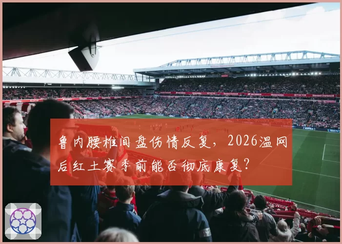 鲁内腰椎间盘伤情反复，2026温网后红土赛季前能否彻底康复？