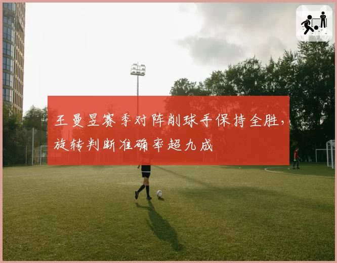 王曼昱赛季对阵削球手保持全胜，旋转判断准确率超九成