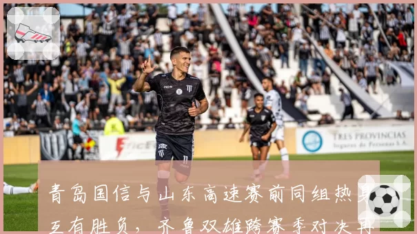 青岛国信与山东高速赛前同组热身互有胜负，齐鲁双雄跨赛季对决再添新悬念__br_