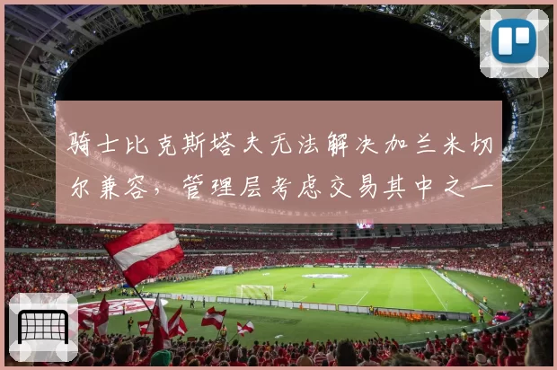 骑士比克斯塔夫无法解决加兰米切尔兼容,管理层考虑交易其中之一