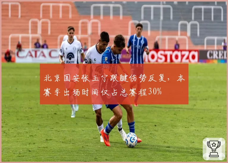 北京国安张玉宁跟腱伤势反复，本赛季出场时间仅占总赛程30%