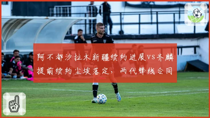 阿不都沙拉木新疆续约进展vs齐麟提前续约尘埃落定，两代锋线合同命运迥异