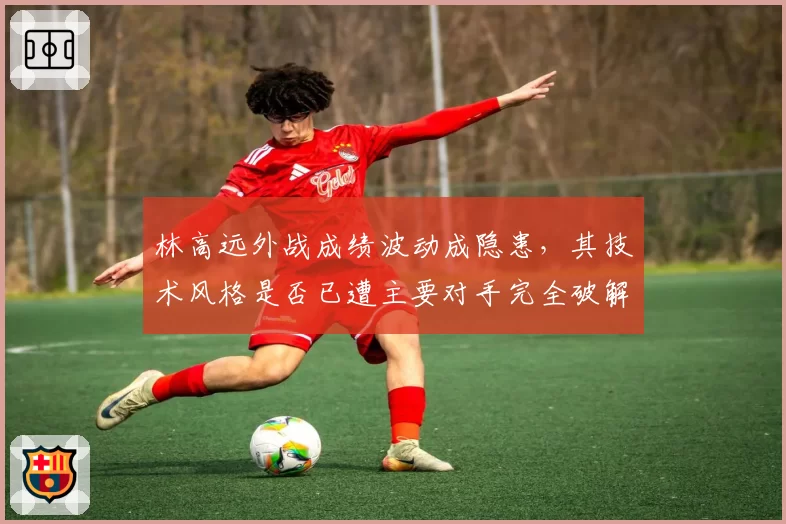 林高远外战成绩波动成隐患，其技术风格是否已遭主要对手完全破解？