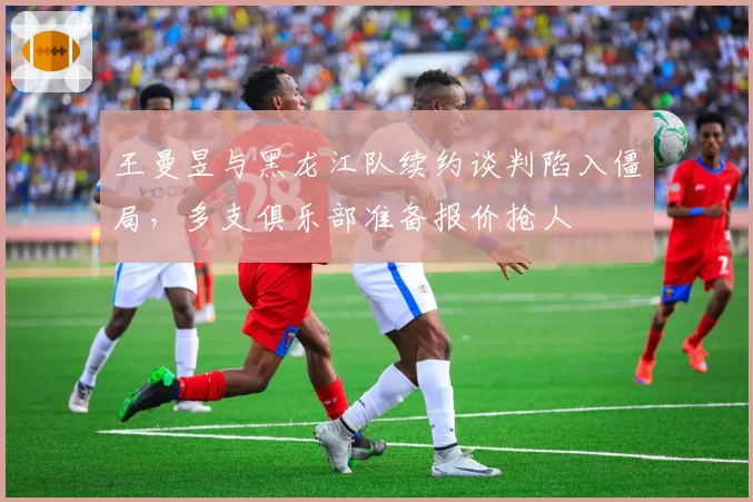 王曼昱与黑龙江队续约谈判陷入僵局，多支俱乐部准备报价抢人