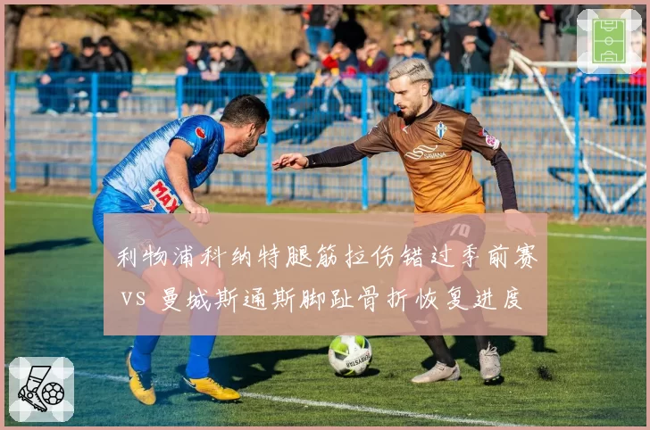 利物浦科纳特腿筋拉伤错过季前赛 vs 曼城斯通斯脚趾骨折恢复进度落后，英超中卫伤病影响备战时长不同