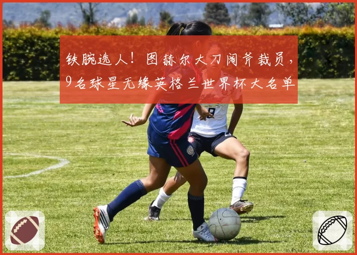 铁腕选人！图赫尔大刀阔斧裁员，9名球星无缘英格兰世界杯大名单