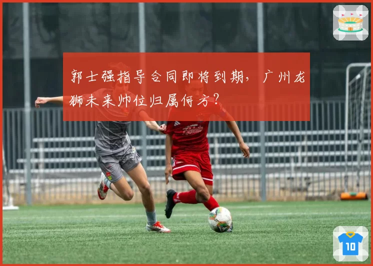 郭士强指导合同即将到期，广州龙狮未来帅位归属何方？
