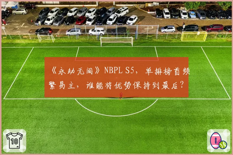 《永劫无间》NBPL S5，单排榜首频繁易主，谁能将优势保持到最后？