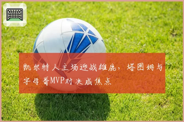 凯尔特人主场迎战雄鹿，塔图姆与字母哥MVP对决成焦点