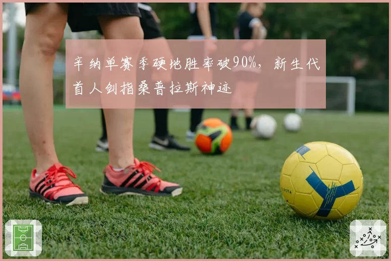 辛纳单赛季硬地胜率破90%，新生代首人剑指桑普拉斯神迹